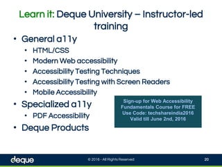 Learn it: Deque University – Instructor-led
training
© 2016 - All Rights Reserved 20
• General a11y
• HTML/CSS
• Modern Web accessibility
• Accessibility Testing Techniques
• Accessibility Testing with Screen Readers
• Mobile Accessibility
• Specialized a11y
• PDF Accessibility
• Deque Products
Sign-up for Web Accessibility
Fundamentals Course for FREE
Use Code: techshareindia2016
Valid till June 2nd, 2016
 