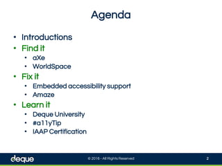 Agenda
© 2016 - All Rights Reserved 2
• Introductions
• Find it
• aXe
• WorldSpace
• Fix it
• Embedded accessibility support
• Amaze
• Learn it
• Deque University
• #a11yTip
• IAAP Certification
 