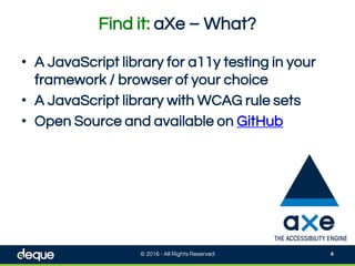 Find it: aXe – What?
© 2016 - All Rights Reserved 4
• A JavaScript library for a11y testing in your
framework / browser of your choice
• A JavaScript library with WCAG rule sets
• Open Source and available on GitHub
 