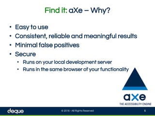 Find it: aXe – Why?
© 2016 - All Rights Reserved 5
• Easy to use
• Consistent, reliable and meaningful results
• Minimal false positives
• Secure
• Runs on your local development server
• Runs in the same browser of your functionality
 
