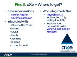 Find it: aXe – Where to get?
• Browser extensions
• Firefox Add-on
• Chrome extension
• Integrated with
•Chrome Dev Tools
•Karma
•QUnit
•Mocha
•Jasmine
•R-Spec
•… much more!
• Who integrated aXe?
• PayPal’s AATT
(automated a11y
testing tool API)
• Improve your
accessibility with
Vorlon.js and aXe by
Microsoft
© 2016 - All Rights Reserved 6
 