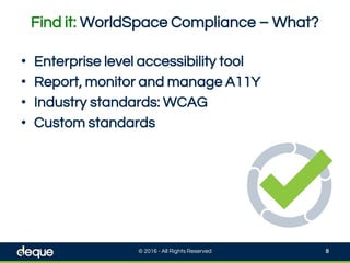 Find it: WorldSpace Compliance – What?
© 2016 - All Rights Reserved 8
• Enterprise level accessibility tool
• Report, monitor and manage A11Y
• Industry standards: WCAG
• Custom standards
 