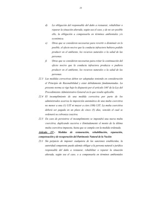 10
d) La obligación del responsable del daño a restaurar, rehabilitar o
reparar la situación alterada, según sea el caso, y de no ser posible
ello, la obligación a compensarla en términos ambientales y/o
económica.
e) Otras que se consideren necesarias para revertir o disminuir en lo
posible, el efecto nocivo que la conducta infractora hubiera podido
producir en el ambiente, los recursos naturales o la salud de las
personas.
f) Otras que se consideren necesarias para evitar la continuación del
efecto nocivo que la conducta infractora produzca o pudiera
producir en el ambiente, los recursos naturales o la salud de las
personas.
22.3 Las medidas correctivas deben ser adoptadas teniendo en consideración
el Principio de Razonabilidad y estar debidamente fundamentadas. La
presente norma se rige bajo lo dispuesto por el artículo 146º de la Ley del
Procedimiento Administrativo General en lo que resulte aplicable.
22.4 El incumplimiento de una medida correctiva por parte de los
administrados acarrea la imposición automática de una multa coercitiva
no menor a una (1) UIT ni mayor a cien (100) UIT. La multa coercitiva
deberá ser pagada en un plazo de cinco (5) días, vencido el cual se
ordenará su cobranza coactiva.
22.5 En caso de persistirse el incumplimiento se impondrá una nueva multa
coercitiva, duplicando sucesiva e ilimitadamente el monto de la última
multa coercitiva impuesta, hasta que se cumpla con la medida ordenada.
Artículo 23º.- Medidas de restauración, rehabilitación, reparación,
compensación y de recuperación del Patrimonio Natural de la Nación
23.1 Sin perjuicio de imponer cualquiera de las sanciones establecidas, la
autoridad competente puede además obligar a la persona natural o jurídica
responsable del daño a restaurar, rehabilitar o reparar la situación
alterada, según sea el caso, o a compensarla en términos ambientales
 