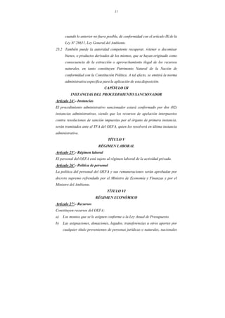 11
cuando lo anterior no fuera posible, de conformidad con el artículo IX de la
Ley Nº 28611, Ley General del Ambiente.
23.2 También puede la autoridad competente recuperar, retener o decomisar
bienes, o productos derivados de los mismos, que se hayan originado como
consecuencia de la extracción o aprovechamiento ilegal de los recursos
naturales, en tanto constituyen Patrimonio Natural de la Nación de
conformidad con la Constitución Política. A tal efecto, se emitirá la norma
administrativa específica para la aplicación de esta disposición.
CAPÍTULO III
INSTANCIAS DEL PROCEDIMIENTO SANCIONADOR
Artículo 24º.- Instancias
El procedimiento administrativo sancionador estará conformado por dos (02)
instancias administrativas, siendo que los recursos de apelación interpuestos
contra resoluciones de sanción impuestas por el órgano de primera instancia,
serán tramitados ante el TFA del OEFA, quien los resolverá en última instancia
administrativa.
TÍTULO V
RÉGIMEN LABORAL
Artículo 25º.- Régimen laboral
El personal del OEFA está sujeto al régimen laboral de la actividad privada.
Artículo 26º.- Política de personal
La política del personal del OEFA y sus remuneraciones serán aprobadas por
decreto supremo refrendado por el Ministro de Economía y Finanzas y por el
Ministro del Ambiente.
TÍTULO VI
RÉGIMEN ECONÓMICO
Artículo 27º.- Recursos
Constituyen recursos del OEFA:
a) Los montos que se le asignen conforme a la Ley Anual de Presupuesto.
b) Las asignaciones, donaciones, legados, transferencias u otros aportes por
cualquier título provenientes de personas jurídicas o naturales, nacionales
 