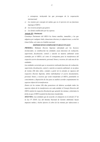 12
o extranjeras, incluyendo las que provengan de la cooperación
internacional.
c) Los montos por concepto de multas que en el ejercicio de sus funciones
imponga el OEFA.
d) Los recursos propios que genere.
e) Los demás establecidos por ley expresa.
Artículo 28º.- Patrimonio
Constituye Patrimonio del OEFA los bienes muebles, inmuebles y los que
adquiera por cualquier título, donaciones diversas y/o adquisiciones; a nivel de
Lima-Callao, así como en el ámbito nacional.
DISPOSICIONES COMPLEMENTARIAS FINALES
PRIMERA.- Mediante Decreto Supremo refrendado por los Sectores
involucrados, se establecerán las entidades cuyas funciones de evaluación,
supervisión, fiscalización, control y sanción en materia ambiental serán
asumidas por el OEFA, así como el cronograma para la transferencia del
respectivo acervo documentario, personal, bienes y recursos, de cada una de las
entidades.
Las entidades sectoriales que se encuentren realizando funciones de evaluación,
supervisión, fiscalización, control y sanción en materia ambiental, en un plazo
de treinta (30) días útiles, contado a partir de la entrada en vigencia del
respectivo Decreto Supremo, deben individualizar el acervo documentario,
personal, bienes y recursos que serán transferidos al OEFA, poniéndolo en
conocimiento y disposición de éste para su análisis acordar conjuntamente los
aspectos objeto de la transferencia.
Dentro de los treinta (30) días posteriores de haberse acordado todos los
aspectos objeto de la transferencia con cada entidad, el Consejo Directivo del
OEFA emitirá la respectiva Resolución que apruebe las mismas y determine la
fecha en que el OEFA asumirá las funciones transferidas.
SEGUNDA.- Las entidades que de acuerdo a lo dispuesto en el artículo 21º de
la Ley Nº 28245, Ley del Sistema Nacional de Gestión Ambiental, hayan
impuesto multas y hecho efectivo el cobro de las mismas por infracciones a
 