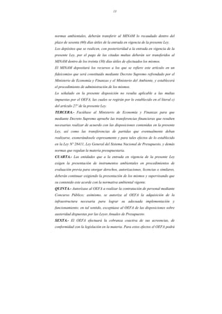 13
normas ambientales, deberán transferir al MINAM lo recaudado dentro del
plazo de sesenta (60) días útiles de la entrada en vigencia de la presente Ley.
Los depósitos que se realicen, con posterioridad a la entrada en vigencia de la
presente Ley, por el pago de las citadas multas deberán ser transferidos al
MINAM dentro de los treinta (30) días útiles de efectuados los mismos.
El MINAM depositará los recursos a los que se refiere este artículo en un
fideicomiso que será constituido mediante Decreto Supremo refrendado por el
Ministerio de Economía y Finanzas y el Ministerio del Ambiente, y establecerá
el procedimiento de administración de los mismos.
Lo señalado en la presente disposición no resulta aplicable a las multas
impuestas por el OEFA, las cuales se regirán por lo establecido en el literal c)
del artículo 27º de la presente Ley.
TERCERA.- Facúltase al Ministerio de Economía y Finanzas para que
mediante Decreto Supremo apruebe las transferencias financieras que resulten
necesarias realizar de acuerdo con las disposiciones contenidas en la presente
Ley, así como las transferencias de partidas que eventualmente deban
realizarse, exonerándosele expresamente y para tales efectos de lo establecido
en la Ley Nº 28411, Ley General del Sistema Nacional de Presupuesto, y demás
normas que regulan la materia presupuestaria.
CUARTA.- Las entidades que a la entrada en vigencia de la presente Ley
exigen la presentación de instrumentos ambientales en procedimientos de
evaluación previa para otorgar derechos, autorizaciones, licencias o similares,
deberán continuar exigiendo la presentación de los mismos y supervisando que
su contenido este acorde con la normativa ambiental vigente.
QUINTA.- Autorízase al OEFA a realizar la contratación de personal mediante
Concurso Público; asimismo, se autoriza al OEFA la adquisición de la
infraestructura necesaria para lograr su adecuada implementación y
funcionamiento; en tal sentido, exceptúase al OEFA de las disposiciones sobre
austeridad dispuestas por las Leyes Anuales de Presupuesto.
SEXTA.- El OEFA efectuará la cobranza coactiva de sus acreencias, de
conformidad con la legislación en la materia. Para estos efectos el OEFA podrá
 