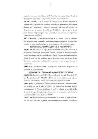 14
suscribir convenios con el Banco de la Nación u otra institución del Estado, a
fin que esta se encargue de la cobranza coactiva de sus acreencias.
SÉTIMA.- El OEFA, en su calidad de ente rector del Sistema Nacional de
Evaluación y Fiscalización Ambiental, aprobará el Reglamento del Régimen
Común de Fiscalización y Control Ambiental, así como el Régimen de
Incentivos, previa opinión favorable del MINAM, los mismos que serán de
cumplimiento obligatorio para todas las entidades que cuenten con competencia
en fiscalización ambiental.
OCTAVA.- El OEFA, mediante resolución de su Consejo Directivo, aprobará
los reglamentos que regulen las funciones de supervisión directa, fiscalización y
sanción en materia ambiental que se encuentren dentro de sus competencias.
DISPOSICIONES COMPLEMENTARIAS TRANSITORIAS
PRIMERA.- En tanto no se haga efectiva la transferencia de las funciones de
evaluación, supervisión, fiscalización, control y sanción en materia ambiental
de las entidades a que hace referencia la Primera Disposición Complementaria
Final de esta Ley, las entidades que a la fecha vienen ejerciendo dichas
funciones continuarán realizándolas conforme a sus propias normas y
reglamentos.
SEGUNDA.- Autorízase al OEFA a adecuar sus instrumentos de gestión a lo
dispuesto en la presente Ley.
DISPOSICIONES COMPLEMENTARIAS MODIFICATORIAS
PRIMERA.- La referencia al MINAM contenida en el literal f) del artículo 17º
del Decreto Legislativo Nº 1078, sobre las funciones relativas a la segunda
instancia administrativa, deberá entenderse como efectuada al OEFA.
SEGUNDA.- La referencia al MINAM contenida en el ítem 1 del numeral 49.1
del artículo 49º de la Ley Nº 27314, Ley General de Residuos Sólidos,
modificada por el Decreto Legislativo Nº 1065, en relación al ejercicio de las
funciones de supervisión, fiscalización y sanción en materia de residuos sólidos,
deberá entenderse como efectuada al OEFA.
TERCERA.- La funciones otorgadas al MINAM en el literal b) del numeral 6.1
del artículo 6º así como la función sancionadora establecida en el literal k) del
 
