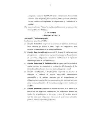 4
designado a propuesta del MINAM y tendrá voto dirimente, los cuatro (4)
restantes serán designados previo concurso público efectuado conforme a
lo que establezca el Reglamento de Organización y Funciones de la
entidad.
10.2 Los miembros del Tribunal no podrán simultáneamente ser miembros del
Consejo Directivo del OEFA.
CAPÍTULO III
FUNCIONES DEL OEFA
Artículo 11º.- Funciones generales
Son funciones generales del OEFA:
a) Función Evaluadora: comprende las acciones de vigilancia, monitoreo y
otras similares que realiza el OEFA, según sus competencias, para
asegurar el cumplimiento de las normas ambientales.
b) Función Supervisora Directa: comprende la facultad de realizar acciones
de seguimiento y verificación con el propósito de asegurar el cumplimiento
de las normas, obligaciones e incentivos establecidos en la regulación
ambiental por parte de los administrados.
c) Función Supervisora de Entidades Públicas: comprende la facultad de
realizar acciones de seguimiento y verificación del desempeño de las
Entidades de Fiscalización Ambiental Nacional, Regional o Local.
d) Función Fiscalizadora y Sancionadora: comprende la facultad de
investigar la comisión de posibles infracciones administrativas
sancionables y de imponer sanciones por el incumplimiento de
obligaciones derivadas de los instrumentos de gestión ambiental, así como
de las normas ambientales y de los mandatos o disposiciones emitidas por
el OEFA.
e) Función Normativa: comprende la facultad de dictar en el ámbito y en
materia de sus respectivas competencias, los reglamentos, normas que
regulen los procedimientos a su cargo, y otras de carácter general
referidas a intereses, obligaciones o derechos de las personas naturales o
jurídicas, públicas o privadas que fiscaliza.
 