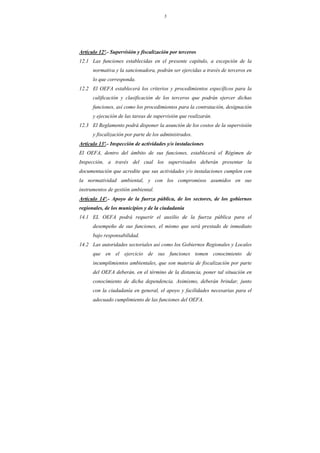 5
Artículo 12º.- Supervisión y fiscalización por terceros
12.1 Las funciones establecidas en el presente capítulo, a excepción de la
normativa y la sancionadora, podrán ser ejercidas a través de terceros en
lo que corresponda.
12.2 El OEFA establecerá los criterios y procedimientos específicos para la
calificación y clasificación de los terceros que podrán ejercer dichas
funciones, así como los procedimientos para la contratación, designación
y ejecución de las tareas de supervisión que realizarán.
12.3 El Reglamento podrá disponer la asunción de los costos de la supervisión
y fiscalización por parte de los administrados.
Artículo 13º.- Inspección de actividades y/o instalaciones
El OEFA, dentro del ámbito de sus funciones, establecerá el Régimen de
Inspección, a través del cual los supervisados deberán presentar la
documentación que acredite que sus actividades y/o instalaciones cumplen con
la normatividad ambiental, y con los compromisos asumidos en sus
instrumentos de gestión ambiental.
Artículo 14º.- Apoyo de la fuerza pública, de los sectores, de los gobiernos
regionales, de los municipios y de la ciudadanía
14.1 EL OEFA podrá requerir el auxilio de la fuerza pública para el
desempeño de sus funciones, el mismo que será prestado de inmediato
bajo responsabilidad.
14.2 Las autoridades sectoriales así como los Gobiernos Regionales y Locales
que en el ejercicio de sus funciones tomen conocimiento de
incumplimientos ambientales, que son materia de fiscalización por parte
del OEFA deberán, en el término de la distancia, poner tal situación en
conocimiento de dicha dependencia. Asimismo, deberán brindar, junto
con la ciudadanía en general, el apoyo y facilidades necesarias para el
adecuado cumplimiento de las funciones del OEFA.
 