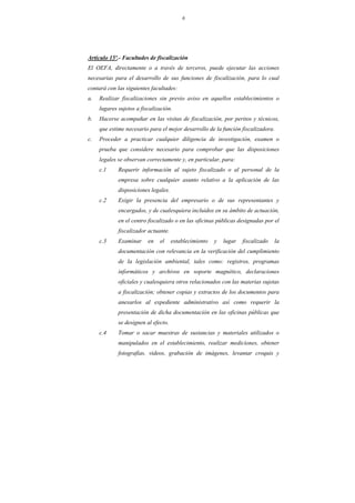 6
Artículo 15º.- Facultades de fiscalización
El OEFA, directamente o a través de terceros, puede ejecutar las acciones
necesarias para el desarrollo de sus funciones de fiscalización, para lo cual
contará con las siguientes facultades:
a. Realizar fiscalizaciones sin previo aviso en aquellos establecimientos o
lugares sujetos a fiscalización.
b. Hacerse acompañar en las visitas de fiscalización, por peritos y técnicos,
que estime necesario para el mejor desarrollo de la función fiscalizadora.
c. Proceder a practicar cualquier diligencia de investigación, examen o
prueba que considere necesario para comprobar que las disposiciones
legales se observan correctamente y, en particular, para:
c.1 Requerir información al sujeto fiscalizado o al personal de la
empresa sobre cualquier asunto relativo a la aplicación de las
disposiciones legales.
c.2 Exigir la presencia del empresario o de sus representantes y
encargados, y de cualesquiera incluidos en su ámbito de actuación,
en el centro fiscalizado o en las oficinas públicas designadas por el
fiscalizador actuante.
c.3 Examinar en el establecimiento y lugar fiscalizado la
documentación con relevancia en la verificación del cumplimiento
de la legislación ambiental, tales como: registros, programas
informáticos y archivos en soporte magnético, declaraciones
oficiales y cualesquiera otros relacionados con las materias sujetas
a fiscalización; obtener copias y extractos de los documentos para
anexarlos al expediente administrativo así como requerir la
presentación de dicha documentación en las oficinas públicas que
se designen al efecto.
c.4 Tomar o sacar muestras de sustancias y materiales utilizados o
manipulados en el establecimiento, realizar mediciones, obtener
fotografías, videos, grabación de imágenes, levantar croquis y
 