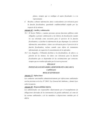 7
planos, siempre que se notifique al sujeto fiscalizado o a su
representante.
d. Recabar y obtener información, datos o antecedentes con relevancia para
la función fiscalizadora, guardando confidencialidad exigida por ley
respecto de los mismos.
Artículo 16º.- Auxilio y colaboración
16.1 El Sector Público y cuantas personas ejerzan funciones públicas están
obligados a prestar colaboración a las labores de fiscalización cuando
les sea solicitada como necesaria para el ejercicio de la función
fiscalizadora y a facilitar la información de que dispongan. La cesión de
información, antecedentes y datos con relevancia para el ejercicio de la
función fiscalizadora, incluso cuando sean objeto de tratamiento
informatizado, no requerirá el consentimiento de los afectados.
16.2 Los Juzgados y Tribunales facilitan a los fiscalizadores, de oficio o a
petición de los mismos, los datos con relevancia para la función
fiscalizadora que se desprendan de las reclamaciones que conozcan,
siempre que no resulten afectados por la reserva procesal.
TÍTULO IV
POTESTAD SANCIONADORA ADMINISTRATIVA DEL OEFA
CAPÍTULO I
REGLAS GENERALES
Artículo 17º.- Infracciones
Las conductas sancionables administrativamente por infracciones ambientales
son las previstas en la Ley Nº 28611, Ley General del Ambiente, y demás leyes
sobre la materia.
Artículo 18º.- Responsabilidad objetiva
Los administrados son responsables objetivamente por el incumplimiento de
obligaciones derivadas de los instrumentos de gestión ambiental, así como de
las normas ambientales y de los mandatos o disposiciones emitidas por el
OEFA.
 