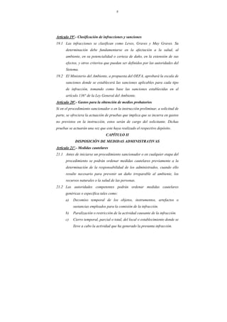 8
Artículo 19º.- Clasificación de infracciones y sanciones
19.1 Las infracciones se clasifican como Leves, Graves y Muy Graves. Su
determinación debe fundamentarse en la afectación a la salud, al
ambiente, en su potencialidad o certeza de daño, en la extensión de sus
efectos, y otros criterios que puedan ser definidos por las autoridades del
Sistema.
19.2 El Ministerio del Ambiente, a propuesta del OEFA, aprobará la escala de
sanciones donde se establecerá las sanciones aplicables para cada tipo
de infracción, tomando como base las sanciones establecidas en el
artículo 136° de la Ley General del Ambiente.
Artículo 20º.- Gastos para la obtención de medios probatorios
Si en el procedimiento sancionador o en la instrucción preliminar, a solicitud de
parte, se ofreciera la actuación de pruebas que implica que se incurra en gastos
no previstos en la instrucción, estos serán de cargo del solicitante. Dichas
pruebas se actuarán una vez que este haya realizado el respectivo depósito.
CAPÍTULO II
DISPOSICIÓN DE MEDIDAS ADMINISTRATIVAS
Artículo 21º.- Medidas cautelares
21.1 Antes de iniciarse un procedimiento sancionador o en cualquier etapa del
procedimiento se podrán ordenar medidas cautelares previamente a la
determinación de la responsabilidad de los administrados, cuando ello
resulte necesario para prevenir un daño irreparable al ambiente, los
recursos naturales o la salud de las personas.
21.2 Las autoridades competentes podrán ordenar medidas cautelares
genéricas o específica tales como:
a) Decomiso temporal de los objetos, instrumentos, artefactos o
sustancias empleados para la comisión de la infracción.
b) Paralización o restricción de la actividad causante de la infracción.
c) Cierre temporal, parcial o total, del local o establecimiento donde se
lleve a cabo la actividad que ha generado la presunta infracción.
 