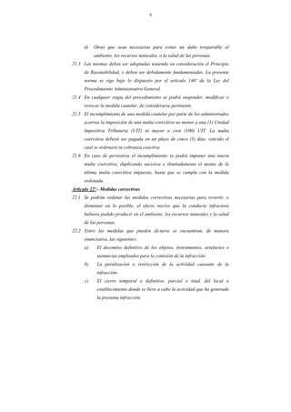 9
d) Otras que sean necesarias para evitar un daño irreparable al
ambiente, los recursos naturales, o la salud de las personas.
21.3 Las mismas deben ser adoptadas teniendo en consideración el Principio
de Razonabilidad, y deben ser debidamente fundamentadas. La presente
norma se rige bajo lo dispuesto por el artículo 146º de la Ley del
Procedimiento Administrativo General.
21.4 En cualquier etapa del procedimiento se podrá suspender, modificar o
revocar la medida cautelar, de considerarse pertinente.
21.5 El incumplimiento de una medida cautelar por parte de los administrados
acarrea la imposición de una multa coercitiva no menor a una (1) Unidad
Impositiva Tributaria (UIT) ni mayor a cien (100) UIT. La multa
coercitiva deberá ser pagada en un plazo de cinco (5) días, vencido el
cual se ordenará su cobranza coactiva.
21.6 En caso de persistirse el incumplimiento se podrá imponer una nueva
multa coercitiva, duplicando sucesiva e ilimitadamente el monto de la
última multa coercitiva impuesta, hasta que se cumpla con la medida
ordenada.
Artículo 22º.- Medidas correctivas
22.1 Se podrán ordenar las medidas correctivas necesarias para revertir, o
disminuir en lo posible, el efecto nocivo que la conducta infractora
hubiera podido producir en el ambiente, los recursos naturales y la salud
de las personas.
22.2 Entre las medidas que pueden dictarse se encuentran, de manera
enunciativa, las siguientes:
a) El decomiso definitivo de los objetos, instrumentos, artefactos o
sustancias empleados para la comisión de la infracción.
b) La paralización o restricción de la actividad causante de la
infracción.
c) El cierre temporal o definitivo, parcial o total, del local o
establecimiento donde se lleve a cabo la actividad que ha generado
la presunta infracción.
 