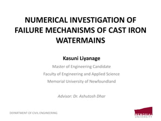 NUMERICAL INVESTIGATION OF
FAILURE MECHANISMS OF CAST IRON
WATERMAINS
Kasuni Liyanage
Master of Engineering Candidate
Faculty of Engineering and Applied Science
Memorial University of Newfoundland
Advisor: Dr. Ashutosh Dhar
DEPARTMENT OF CIVIL ENGINEERING
 