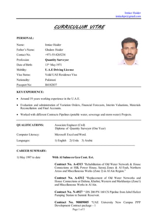 Imtiaz Haider
imtiazkpr@gmail.com
Page 1 of 5
CURRICULUM VITAE
PERSONAL:
Name: Imtiaz Haider
Father’s Name: Ghulam Haider
Contact No. +971-55-8265234
Profession Quantity Surveyor
Date of Birth: 13th
May 1971
Mobility: U.A.E Driving License
Visa Status: Valid UAE Residence Visa
Nationality: Pakistani
Passport No: B4182837
KEYEXPERIENCE:
 Around 19 years working experience in the U.A.E.
 Evaluation and administration of Variation Orders, Financial Forecasts, Interim Valuations, Materials
Reconciliation and Final Accounts.
 Worked with different Contracts Pipelines (potable water, sewerage and storm water) Projects.
QUALIFICATIONS: Associate Engineer (Civil)
Diploma of Quantity Surveyor (One Year)
Computer Literacy: Microsoft Excel and Word.
Languages: 1) English 2) Urdu 3) Arabic
_________________________________________________________________________________
CAREER SUMMARY:
1) May 1997 to date With Al Salmeen Gen Cont. Est.
Contract No. A-4313 “Rehabilitation of Old Water Network & House
Connections at Hilli, Power House, Sarooj Zones & Al Foah, Northern
Areas and Miscellaneous Works (Zone 2) in Al Ain Region.”
Contract No. A-4312 “Replacement of Old Water Networks and
House Connections at Dahma, Khabisi, Western and Markhaniya (Zone1)
and Miscellaneous Works in Al Ain.
Contract No. N-4927 “ DN 200 PN 160 CS Pipeline from Jabel Hafeet
Pumping Station to Summit Reservoir.
Contract No. 90809005 “UAE University New Campus PPP
Development Contract package - 1
 