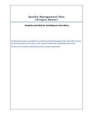 Quality Management Plan
<Project Name>
Template provided by Cortelligence Consulting
The following template is provided for use with Project Quality Management Plan deliverable. The blue
text provides guidance to the author, and it should be deleted before publishing the document.
This document should be modified to the Author’s project requirements.
 