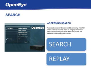 SEARCH

         ACCESSING SEARCH
         Recorded video can be accessed by selecting SEARCH
         on the Menu or channel menu to bring up the search
         menu or by pressing the REPLAY button on the live
         toolbar to begin playing back video.
 