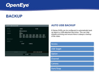 BACKUP

         AUTO USB BACKUP
         E-Series DVRs can be configured to automatically back
         up data to a USB attached hard drive. This can help
         simplify archiving and ensure there is always a backup
         of the video.
 