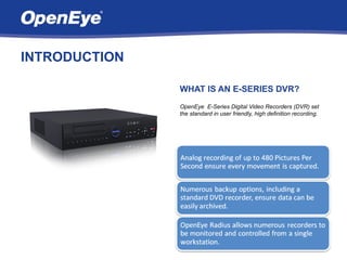 INTRODUCTION

               WHAT IS AN E-SERIES DVR?
               OpenEye E-Series Digital Video Recorders (DVR) set
               the standard in user friendly, high definition recording.
 