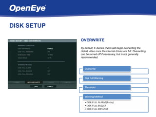 DISK SETUP

             OVERWRITE
             By default, E-Series DVRs will begin overwriting the
             oldest video once the internal drives are full. Overwriting
             can be turned off if necessary, but is not generally
             recommended.
 
