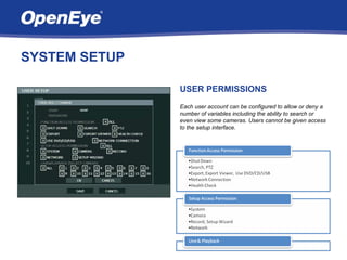SYSTEM SETUP

               USER PERMISSIONS
               Each user account can be configured to allow or deny a
               number of variables including the ability to search or
               even view some cameras. Users cannot be given access
               to the setup interface.
 