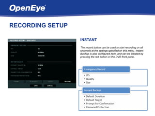 RECORDING SETUP

                  INSTANT
                  The record button can be used to start recording on all
                  channels at the settings specified on this menu. Instant
                  Backup is also configured here, and can be initiated by
                  pressing the red button on the DVR front panel.
 