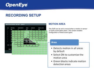 RECORDING SETUP

                  MOTION AREA
                  The DVR can be set to record when a motion or sensor
                  (or both) event takes place. This screen enables
                  configuration of these event types.
 