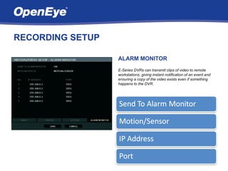 RECORDING SETUP

                  ALARM MONITOR
                  E-Series DVRs can transmit clips of video to remote
                  workstations, giving instant notification of an event and
                  ensuring a copy of the video exists even if something
                  happens to the DVR.
 