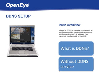 DDNS SETUP

             DDNS OVERVIEW
             OpenEye DDNS is a service included with all
             DVRs that enables connection to any remote
             DVR regardless of it’s IP address. This
             service is free for the life of the DVR.
 