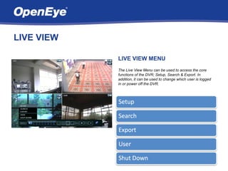 LIVE VIEW

            LIVE VIEW MENU
            The Live View Menu can be used to access the core
            functions of the DVR; Setup, Search & Export. In
            addition, it can be used to change which user is logged
            in or power off the DVR.
 