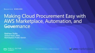 © 2019, Amazon Web Services, Inc. or its affiliates. All rights reserved.P U B L I C S E C T O R
S U M M I T
Making Cloud Procurement Easy with
AWS Marketplace, Automation, and
GovernanceWashington DC
S e s s i o n 2 9 5 4 5 0
Mathew Soltis
Global Head, AWS
Marketplace Public Sector
 