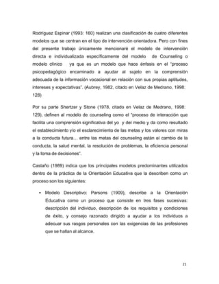 21 
 
Rodríguez Espinar (1993: 160) realizan una clasificación de cuatro diferentes
modelos que se centran en el tipo de intervención orientadora. Pero con fines
del presente trabajo únicamente mencionaré el modelo de intervención
directa e individualizada específicamente del modelo de Counseling o
modelo clínico ya que es un modelo que hace énfasis en el “proceso
psicopedagógico encaminado a ayudar al sujeto en la comprensión
adecuada de la información vocacional en relación con sus propias aptitudes,
intereses y expectativas”. (Aubrey, 1982, citado en Velaz de Medrano, 1998:
128)
 
 
Por su parte Shertzer y Stone (1978, citado en Velaz de Medrano, 1998:
 
129), definen al modelo de counseling como el “proceso de interacción que
facilita una comprensión significativa del yo y del medio y da como resultado
el establecimiento y/o el esclarecimiento de las metas y los valores con miras
a la conducta futura… entre las metas del counseling están el cambio de la
conducta, la salud mental, la resolución de problemas, la eficiencia personal
y la toma de decisiones”.
 
Castaño (1989) indica que los principales modelos predominantes utilizados
dentro de la práctica de la Orientación Educativa que la describen como un
proceso son los siguientes:
 
• Modelo Descriptivo: Parsons (1909), describe a la Orientación
Educativa como un proceso que consiste en tres fases sucesivas:
descripción del individuo, descripción de los requisitos y condiciones
de éxito, y consejo razonado dirigido a ayudar a los individuos a
adecuar sus rasgos personales con las exigencias de las profesiones
que se hallan al alcance.
 