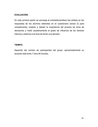 69 
 
EVALUACIÓN:
 
 
En esta primera sesión se aconseja al orientador/profesor dar énfasis en las
respuestas de los alumnos obtenidas en el cuestionario (anexo 2) para
complementar, analizar y debatir la importancia del proceso de toma de
decisiones y medir paulatinamente el grado de influencia de los factores
internos y externos a la hora de tomar una decisión.
 
 
 
 
 
TIEMPO:
 
 
Depende del número de participantes del grupo, aproximadamente su
duración está entre 1 hora 40 minutos.
 