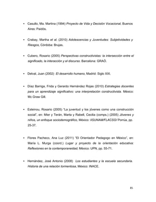 85 
 
• Casullo, Ma. Martina (1994) Proyecto de Vida y Decisión Vocacional, Buenos
 
Aires: Paidós.
 
 
 
• Crabay, Martha et al. (2010) Adolescencias y Juventudes: Subjetividades y
 
Riesgos, Córdoba: Brujas.
 
 
 
• Cubero, Rosario (2005) Perspectivas constructivistas: la intersección entre el
significado, la interacción y el discurso. Barcelona: GRAÓ.
 
 
 
• Delval, Juan (2002) El desarrollo humano, Madrid: Siglo XXI.
 
 
 
 
• Díaz Barriga, Frida y Gerardo Hernández Rojas (2010) Estrategias docentes
para un aprendizaje significativo: una interpretación constructivista. México:
Mc Graw Gill.
 
 
 
• Esteinou, Rosario (2005) “La juventud y los jóvenes como una construcción
social”, en: Mier y Terán, Marta y Rabell, Cecilia (comps.) (2005) Jóvenes y
niños, un enfoque sociodemográfico, México: IISUNAM/FLACSO/ Porrúa, pp.
25-37.
 
 
 
 
• Flores Pacheco, Ana Luz (2011) “El Orientador Pedagogo en México”, en:
María L. Murga (coord.) Lugar y proyecto de la orientación educativa:
Reflexiones en la contemporaneidad, México: UPN, pp. 55-71.
 
 
 
• Hernández, José Antonio (2008) Los estudiantes y la escuela secundaria.
 
Historia de una relación tormentosa, México: INACE.
 