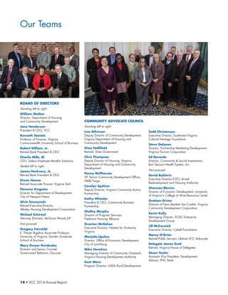14 • VCC 2014 Annual Report
COMMUNITY ADVOCATE COUNCIL
Standing left to right:
Lisa Atkinson
Deputy Director of Community Development,
Virginia Department of Housing and
Community Development
Shea Hollifield
Retired, State Government
Chris Thompson
Deputy Director of Housing, Virginia
Department of Housing and Community
Development
Penny McPherson
VP, Senior Community Development Officer,
Wells Fargo
Carolyn Spohrer
Deputy Director, Virginia Community Action
Partnership
Kathy Wheeler
President  CEO, Community Business
Partnership
Shelley Murphy
Director of Program Services,
Piedmont Housing Alliance
Overton McGehee
Executive Director, Habitat for Humanity
Virginia
Marjette Upshur
Director, Office of Economic Development,
City of Lynchburg
Mike Hawkins
Managing Director of Community Outreach,
Virginia Housing Development Authority
Kent Ware
Program Director, USDA Rural Development
Todd Christensen
Executive Director, Southwest Virginia
Cultural Heritage Foundation
Steve Galyean
Director, Partnership Marketing Development,
Virginia Tourism Corporation
Ed Gerardo
Director, Community  Social Investments,
Bon Secours Health System, Inc.
Not pictured:
David Baldwin
Executive Director/CEO, Bristol
Redevelopment and Housing Authority
Shannon Blevins
Director of Economic Development, University
of Virginia’s College at Wise Resource Center
Graham Driver
Director of New Markets Tax Credits, Virginia
Community Development Corporation
Kevin Kelly
Managing Director, ECDC Enterprise
Development Group
Jill McCormick
Executive Director, Cabell Foundation
Nancy O’Brien
Retired Public Servant; Lifetime VCC Advocate
Delegate James Scott
Retired, Virginia House of Delegates
Séson Taylor
Assistant Vice President, Development
Advisor, PNC Bank
Board of Directors
Standing left to right:
William Shelton
Director, Department of Housing
and Community Development
Jane Henderson
President  CEO, VCC
Kenneth Daniels
Professor of Finance, Virginia
Commonwealth University School of Business
Robert Gilliam, Jr.
Retired Bank President  CEO
Charlie Mills, III
CEO, Salera Employee Benefits Solutions
Seated left to right:
James Harkness, Jr.
Retired Bank President  CEO
Dixon Hanna
Retired Associate Provost, Virginia Tech
Florence Kingston
Director for Department of Development,
City of Newport News
Alvin Smuzynski
Retired Executive Director,
Wesley Housing Development Corporation
Michael Schewel
Attorney (Partner), McGuire Woods LLP
Not pictured:
Gregory Fairchild
E. Thayer Bigelow Associate Professor,
University of Virginia, Darden Graduate
School of Business
Mary Dwyer Pembroke
Director and Senior Counsel,
Government Relations, Discover
Our Teams
 