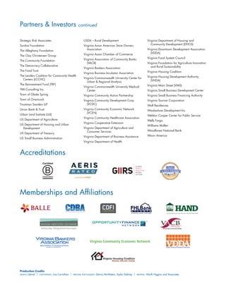 Accreditations
Memberships and Affiliations
Virginia Community Economic Network
Production Credits
Design: Literati | Copywriting: Lisa Carnahan | Principal Photography: Dennis McWaters, Taylor Dabney | Printing: Worth Higgins and Associates
Strategic Risk Associates
Surdna Foundation
The Alleghany Foundation
The Clay Christensen Group
The Community Foundation
The Democracy Collaborative
The Food Trust
The Lenders Coalition for Community Health
Centers (LCCHC) 
The Reinvestment Fund (TRF)
TMI Consulting Inc.
Town of Glade Spring
Town of Onancock
Troutman Sanders LLP
Union Bank  Trust
Urban Land Institute (ULI)
US Department of Agriculture
US Department of Housing and Urban
Development
US Department of Treasury
US Small Business Administration
USDA – Rural Development
Virginia Asian American Store Owners
Association
Virginia Asian Chamber of Commerce
Virginia Association of Community Banks
(VACB)
Virginia Bankers Association
Virginia Business Incubator Association
Virginia Commonwealth University Center for
Urban  Regional Analysis
Virginia Commonwealth University Medical
Center
Virginia Community Action Partnership
Virginia Community Development Corp.
(VCDC)
Virginia Community Economic Network
(VCEN)
Virginia Community Healthcare Association
Virginia Cooperative Extension
Virginia Department of Agriculture and
Consumer Services
Virginia Department of Business Assistance
Virginia Department of Health
Virginia Department of Housing and
Community Development (DHCD)
Virginia Downtown Development Association
(VDDA)
Virginia Food System Council
Virginia Foundation for Agriculture Innovation
and Rural Sustainability
Virginia Housing Coalition
Virginia Housing Development Authority
(VHDA)
Virginia Main Street (VMS)
Virginia Small Business Development Center
Virginia Small Business Financing Authority
Virginia Tourism Corporation
Wall Residences
Waukeshaw Development Inc.
Weldon Cooper Center for Public Service
Wells Fargo
Williams Mullen
Woodforest National Bank
Woori America
Partners  Investors continued
 