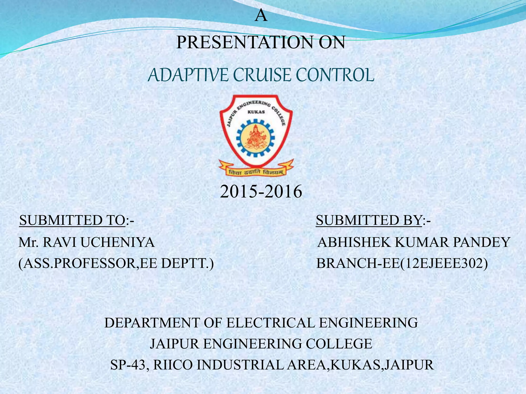 A
PRESENTATION ON
ADAPTIVE CRUISE CONTROL
2015-2016
SUBMITTED TO:- SUBMITTED BY:-
Mr. RAVI UCHENIYA ABHISHEK KUMAR PANDEY
(ASS.PROFESSOR,EE DEPTT.) BRANCH-EE(12EJEEE302)
DEPARTMENT OF ELECTRICAL ENGINEERING
JAIPUR ENGINEERING COLLEGE
SP-43, RIICO INDUSTRIAL AREA,KUKAS,JAIPUR
 