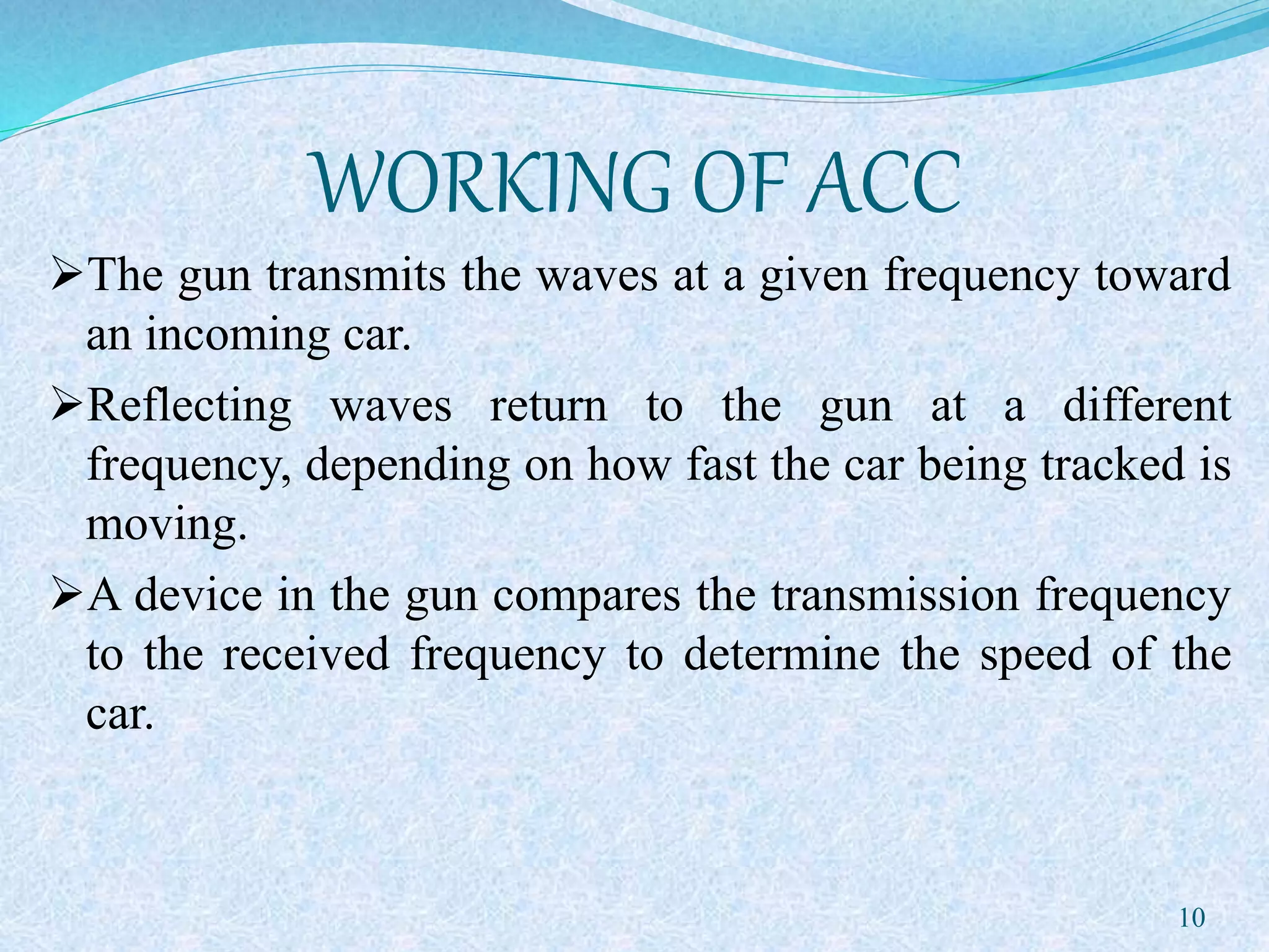 WORKING OF ACC
The gun transmits the waves at a given frequency toward
an incoming car.
Reflecting waves return to the gun at a different
frequency, depending on how fast the car being tracked is
moving.
A device in the gun compares the transmission frequency
to the received frequency to determine the speed of the
car.
10
 