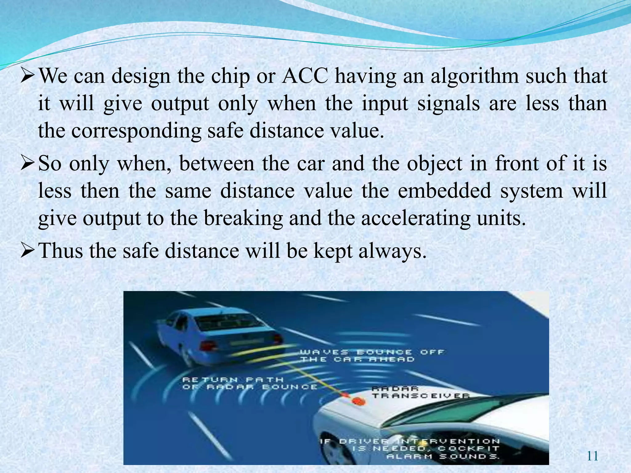We can design the chip or ACC having an algorithm such that
it will give output only when the input signals are less than
the corresponding safe distance value.
So only when, between the car and the object in front of it is
less then the same distance value the embedded system will
give output to the breaking and the accelerating units.
Thus the safe distance will be kept always.
11
 