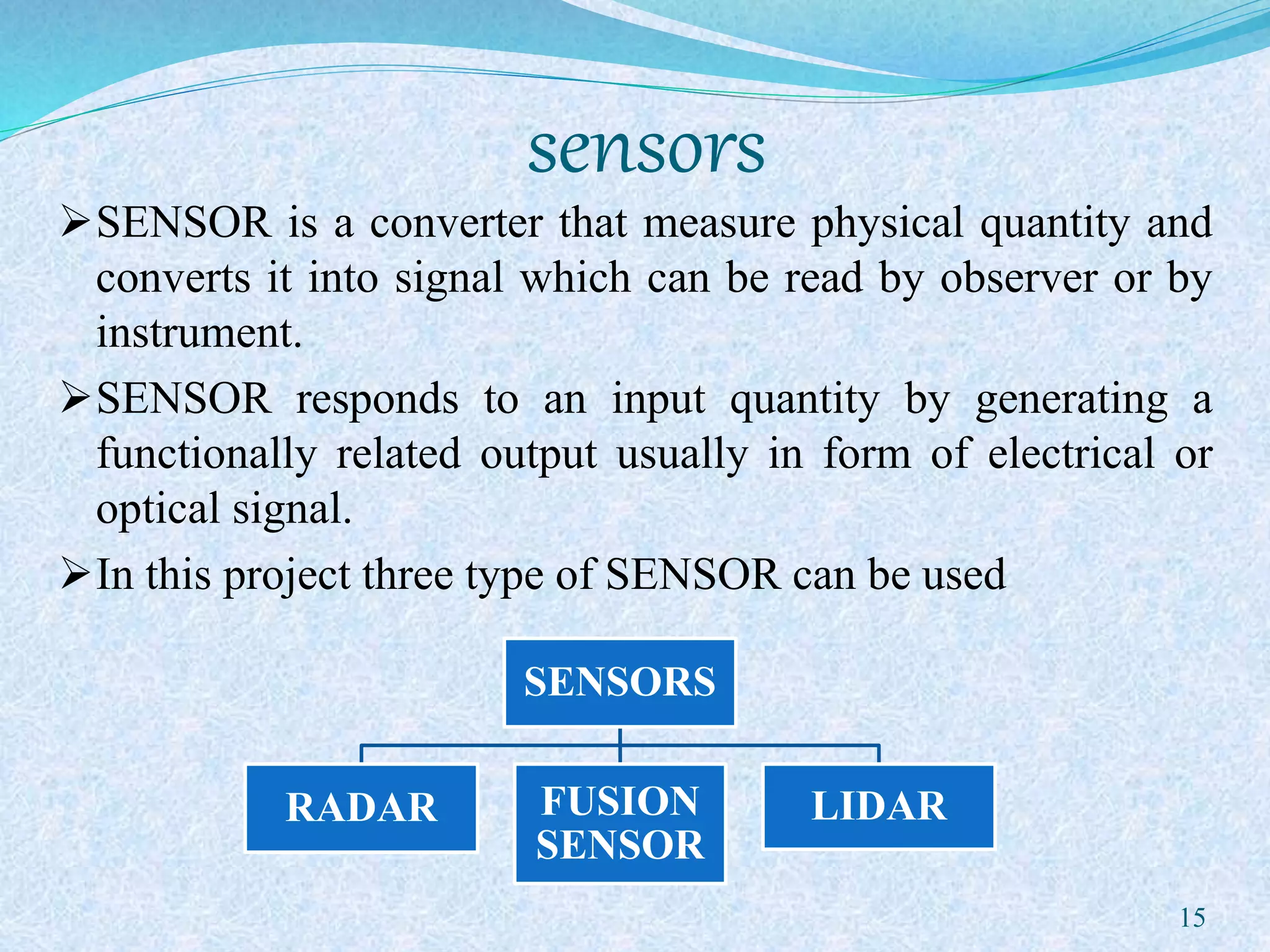 sensors
SENSOR is a converter that measure physical quantity and
converts it into signal which can be read by observer or by
instrument.
SENSOR responds to an input quantity by generating a
functionally related output usually in form of electrical or
optical signal.
In this project three type of SENSOR can be used
15
SENSORS
RADAR FUSION
SENSOR
LIDAR
 