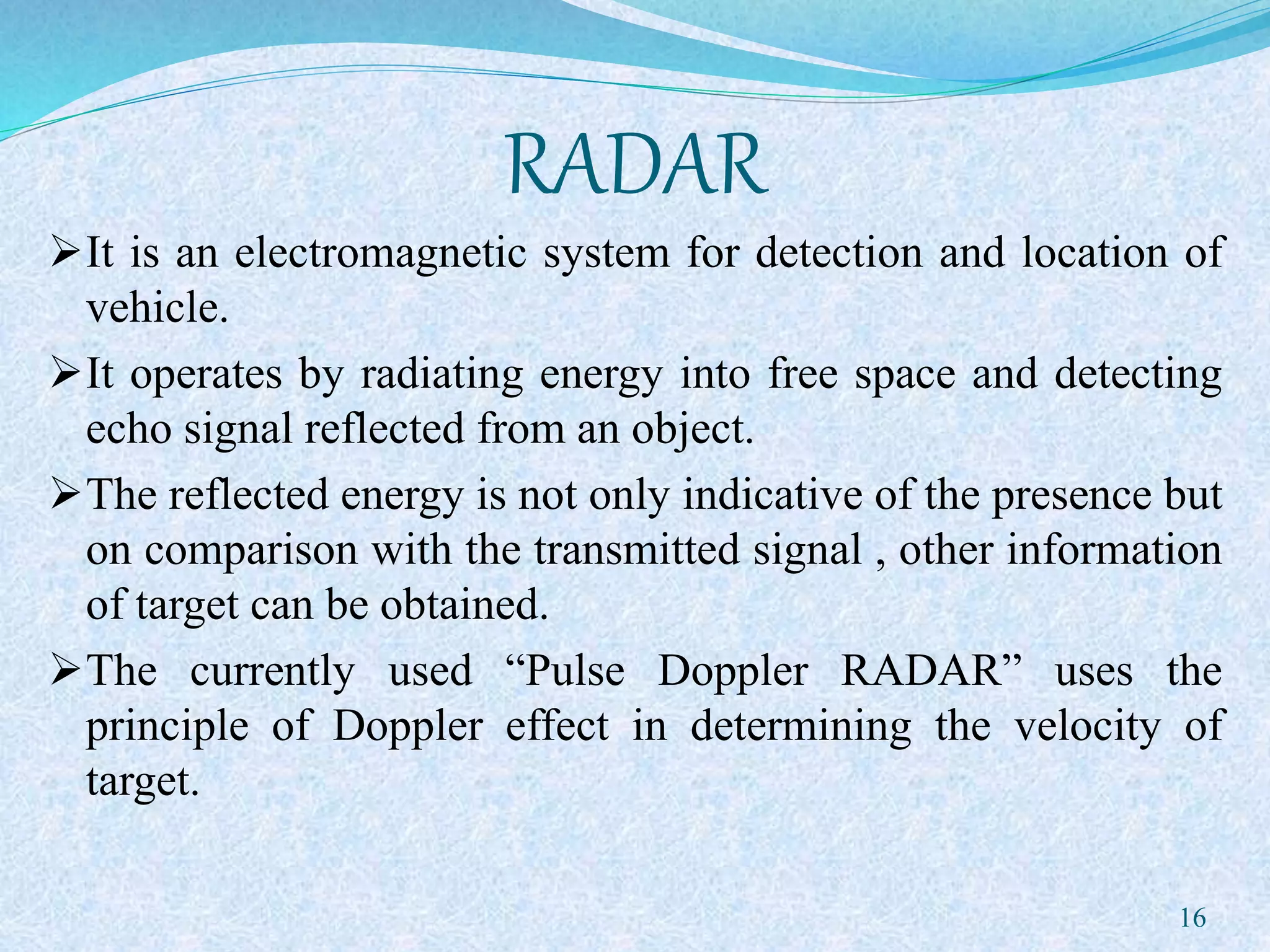 RADAR
It is an electromagnetic system for detection and location of
vehicle.
It operates by radiating energy into free space and detecting
echo signal reflected from an object.
The reflected energy is not only indicative of the presence but
on comparison with the transmitted signal , other information
of target can be obtained.
The currently used “Pulse Doppler RADAR” uses the
principle of Doppler effect in determining the velocity of
target.
16
 