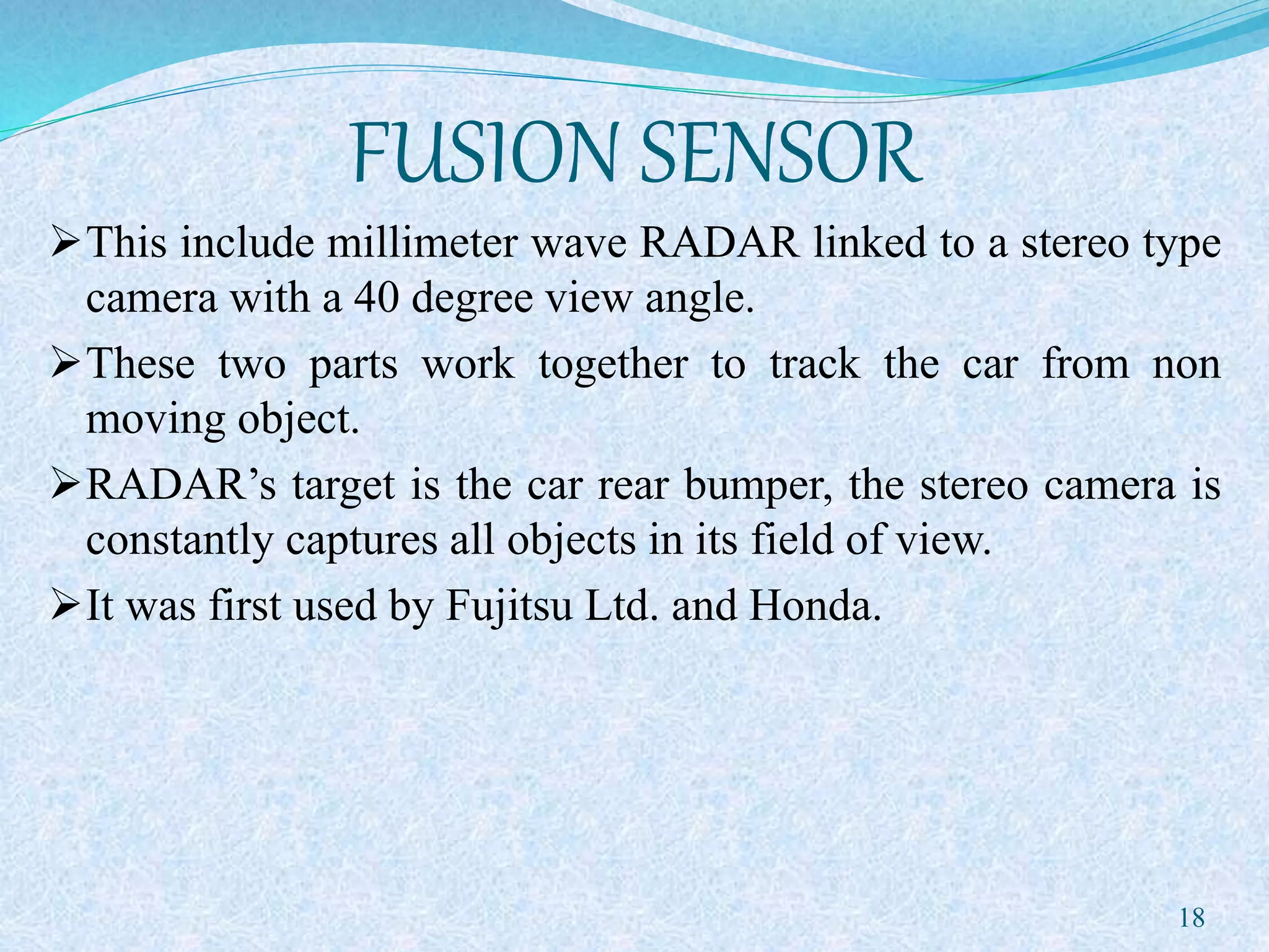 FUSION SENSOR
This include millimeter wave RADAR linked to a stereo type
camera with a 40 degree view angle.
These two parts work together to track the car from non
moving object.
RADAR’s target is the car rear bumper, the stereo camera is
constantly captures all objects in its field of view.
It was first used by Fujitsu Ltd. and Honda.
18
 