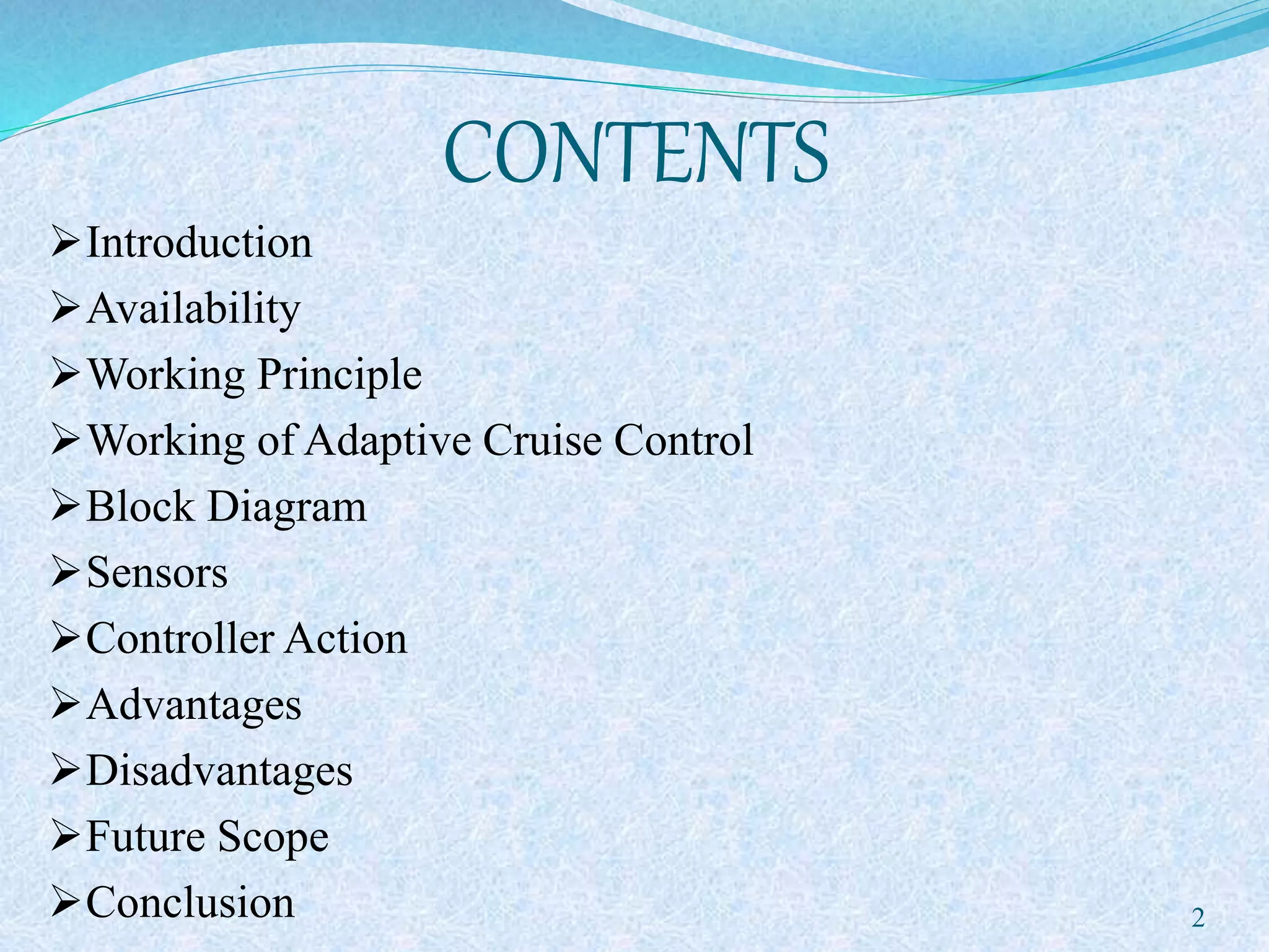 CONTENTS
Introduction
Availability
Working Principle
Working of Adaptive Cruise Control
Block Diagram
Sensors
Controller Action
Advantages
Disadvantages
Future Scope
Conclusion 2
 