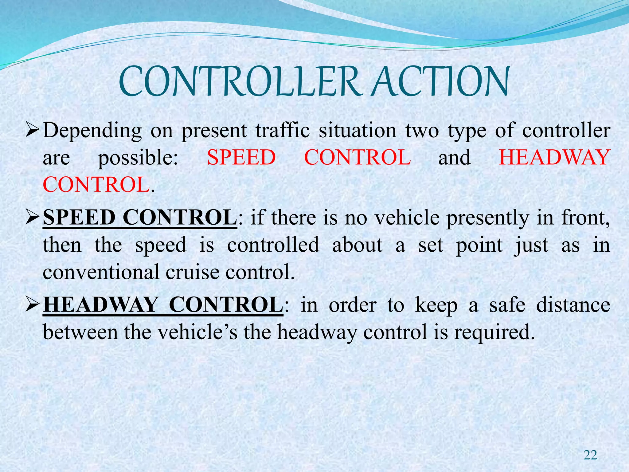 CONTROLLER ACTION
Depending on present traffic situation two type of controller
are possible: SPEED CONTROL and HEADWAY
CONTROL.
SPEED CONTROL: if there is no vehicle presently in front,
then the speed is controlled about a set point just as in
conventional cruise control.
HEADWAY CONTROL: in order to keep a safe distance
between the vehicle’s the headway control is required.
22
 
