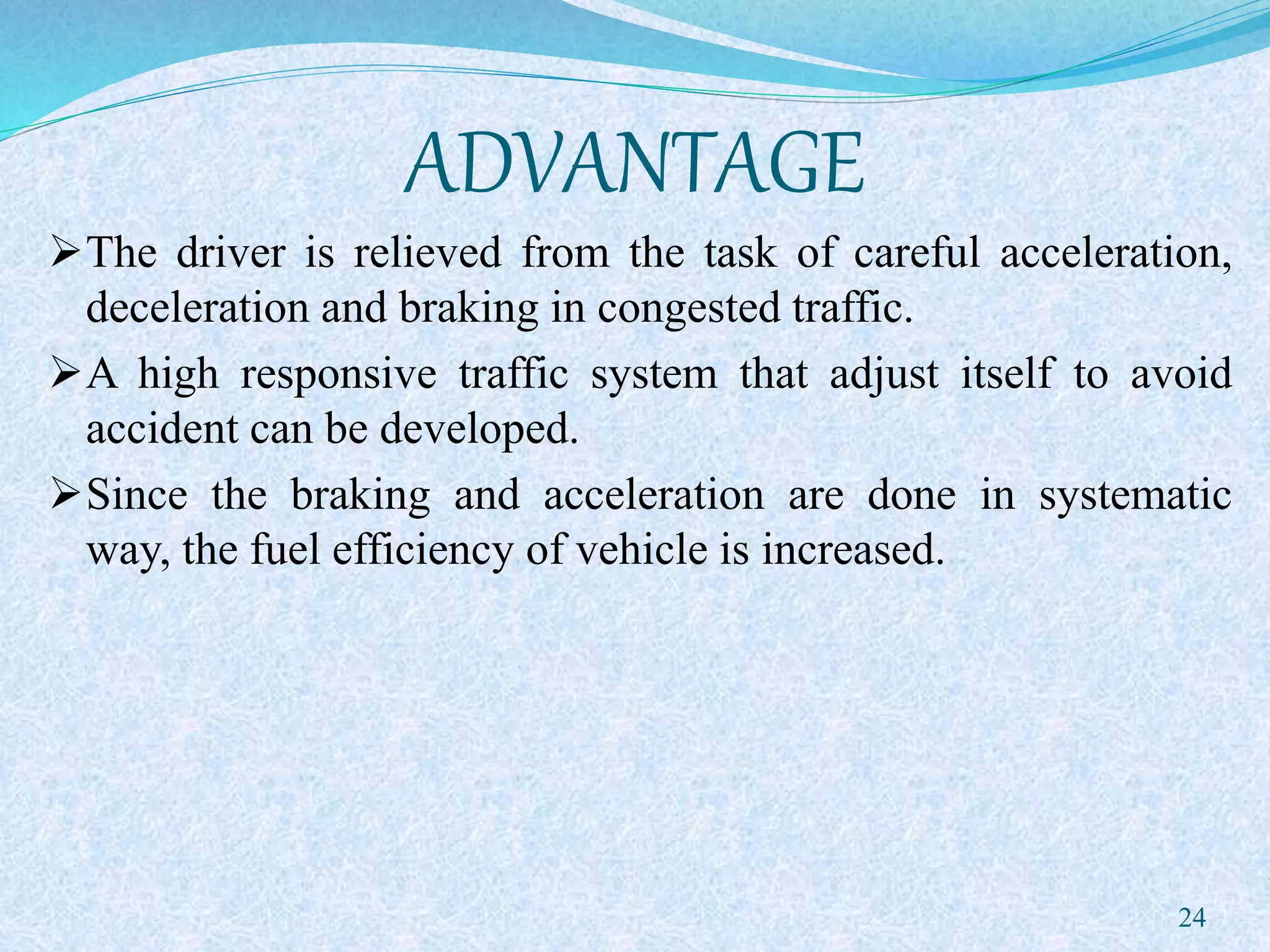ADVANTAGE
The driver is relieved from the task of careful acceleration,
deceleration and braking in congested traffic.
A high responsive traffic system that adjust itself to avoid
accident can be developed.
Since the braking and acceleration are done in systematic
way, the fuel efficiency of vehicle is increased.
24
 