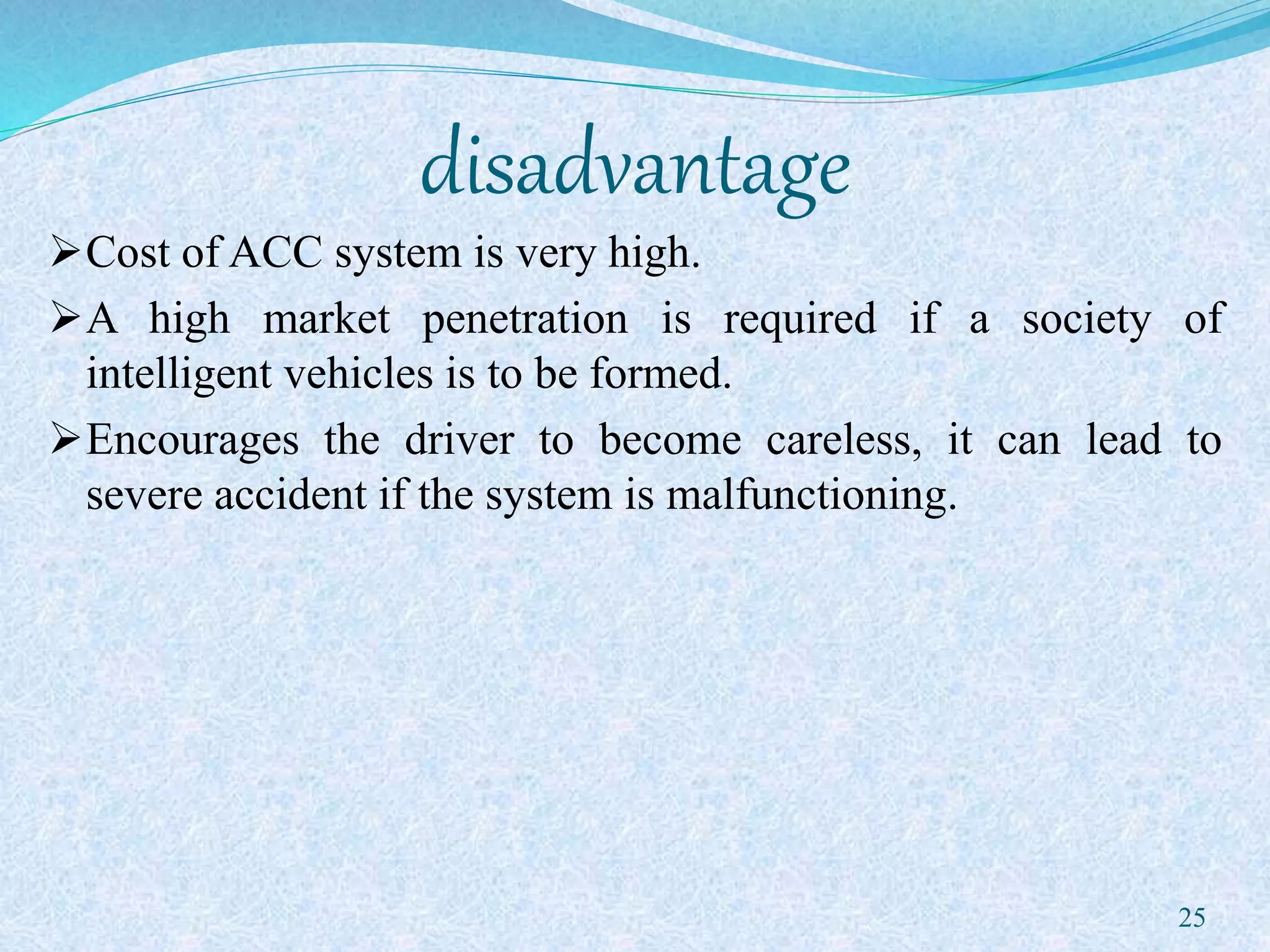disadvantage
Cost of ACC system is very high.
A high market penetration is required if a society of
intelligent vehicles is to be formed.
Encourages the driver to become careless, it can lead to
severe accident if the system is malfunctioning.
25
 