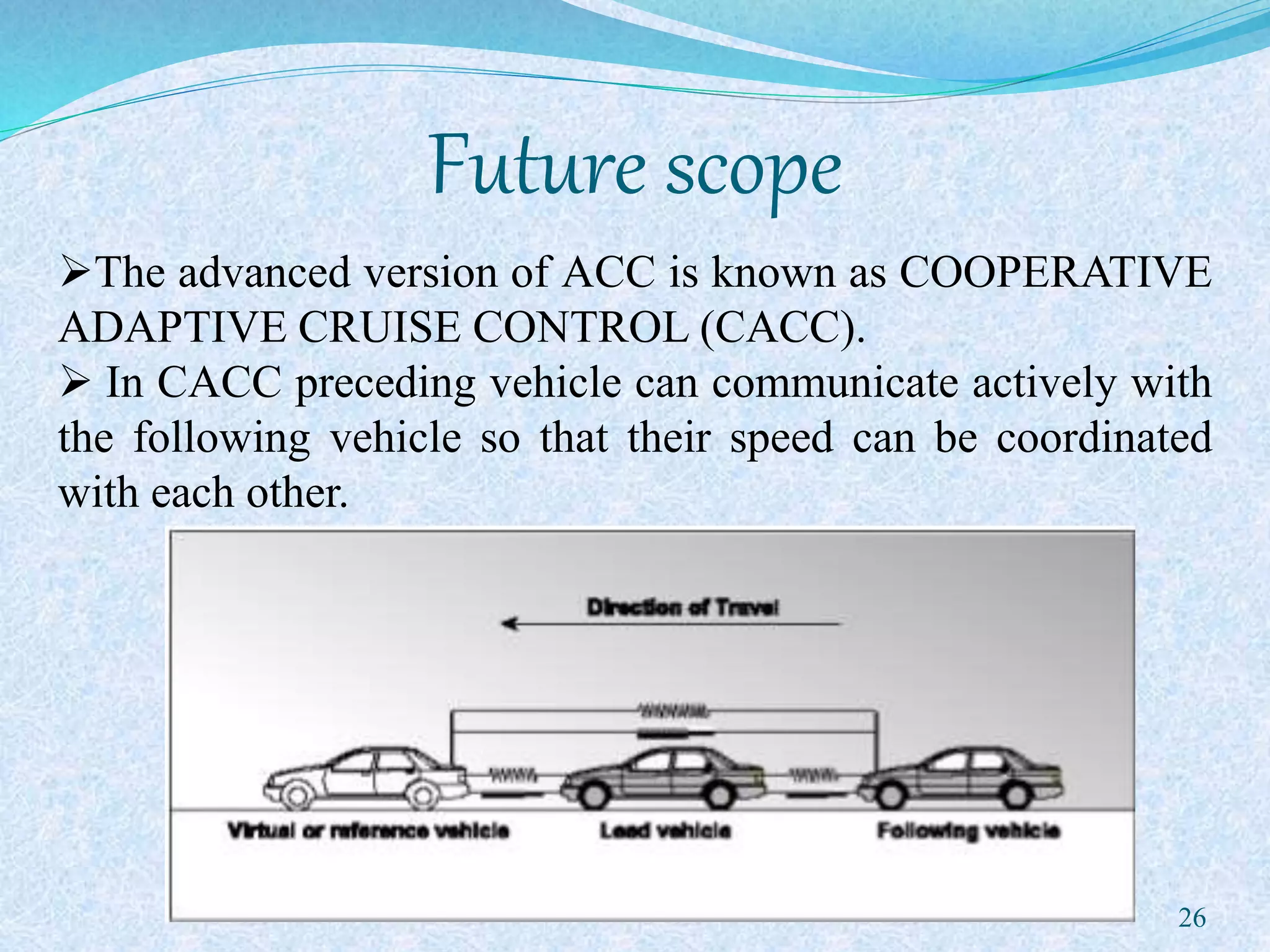 Future scope
26
The advanced version of ACC is known as COOPERATIVE
ADAPTIVE CRUISE CONTROL (CACC).
 In CACC preceding vehicle can communicate actively with
the following vehicle so that their speed can be coordinated
with each other.
 
