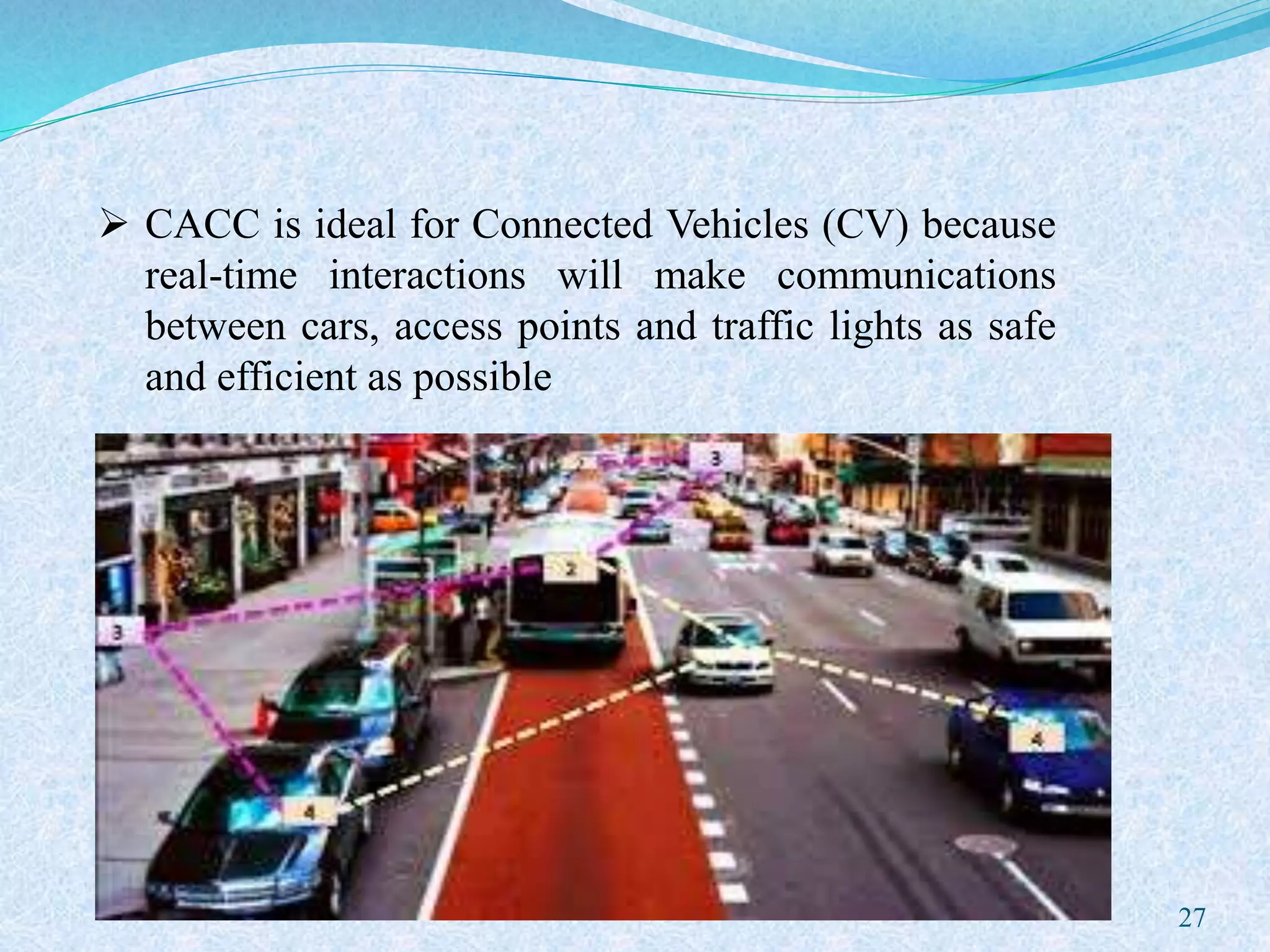  CACC is ideal for Connected Vehicles (CV) because
real-time interactions will make communications
between cars, access points and traffic lights as safe
and efficient as possible
27
 