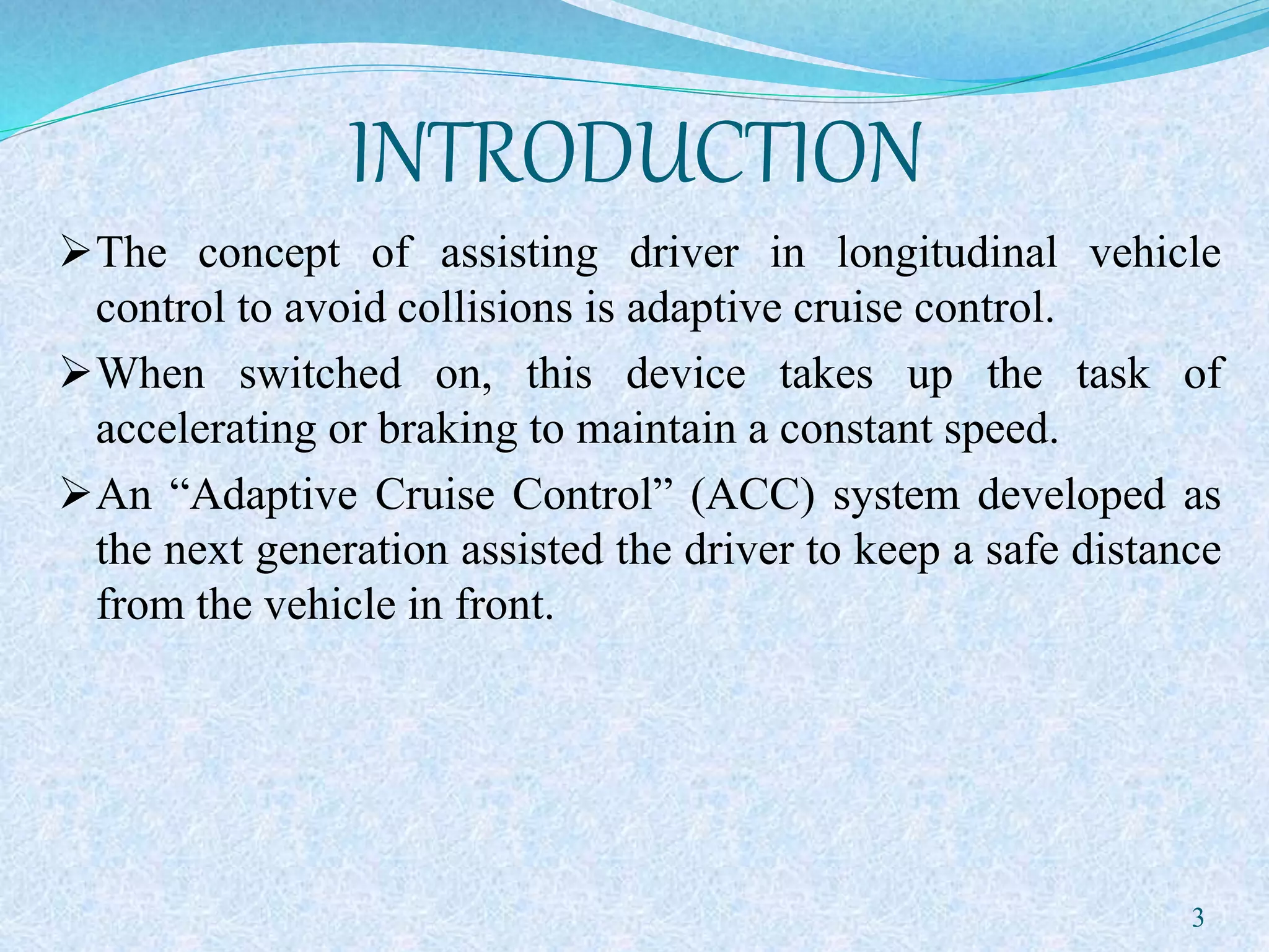 INTRODUCTION
The concept of assisting driver in longitudinal vehicle
control to avoid collisions is adaptive cruise control.
When switched on, this device takes up the task of
accelerating or braking to maintain a constant speed.
An “Adaptive Cruise Control” (ACC) system developed as
the next generation assisted the driver to keep a safe distance
from the vehicle in front.
3
 