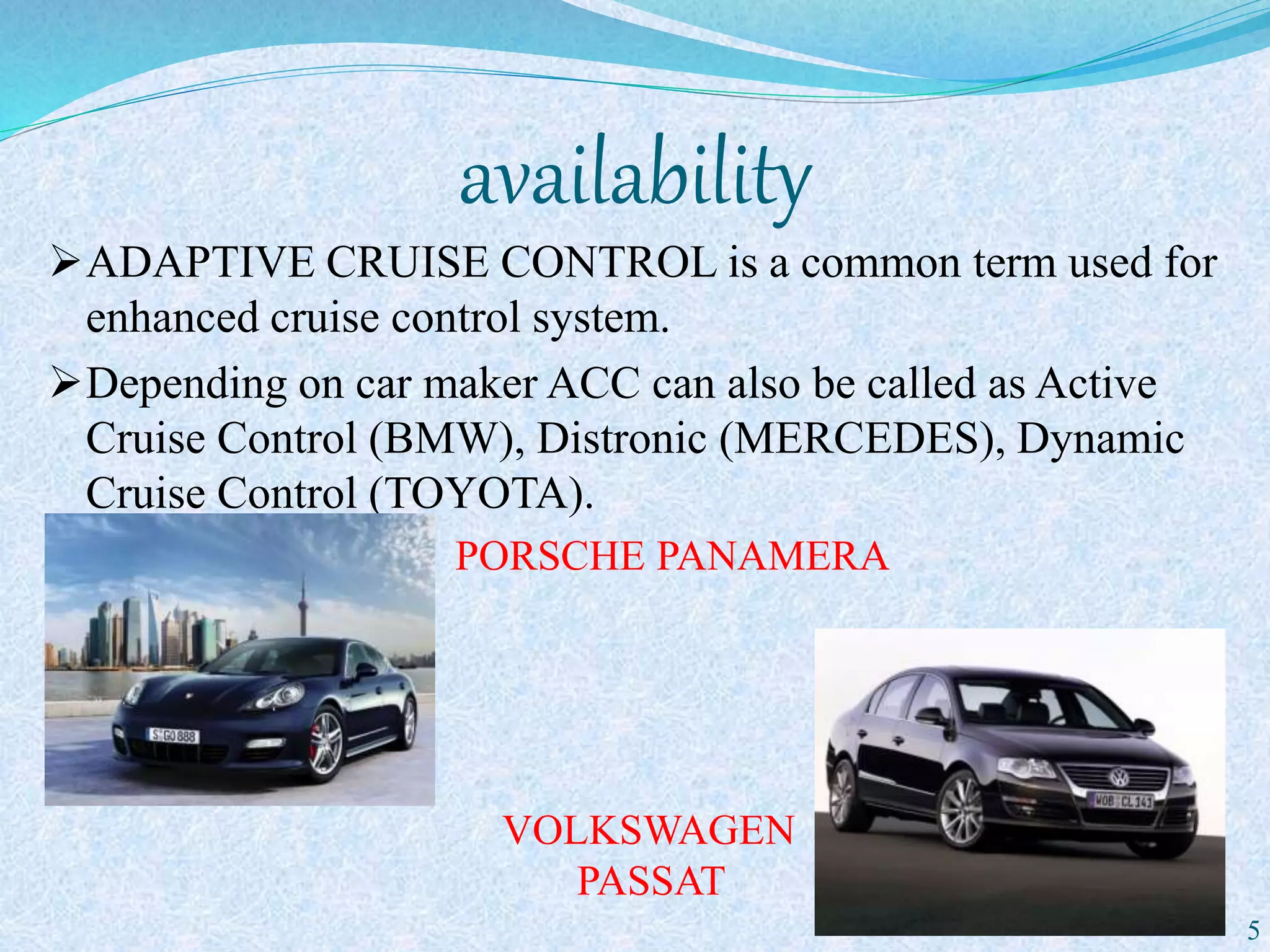 availability
ADAPTIVE CRUISE CONTROL is a common term used for
enhanced cruise control system.
Depending on car maker ACC can also be called as Active
Cruise Control (BMW), Distronic (MERCEDES), Dynamic
Cruise Control (TOYOTA).
PORSCHE PANAMERA

VOLKSWAGEN
PASSAT
5
 
